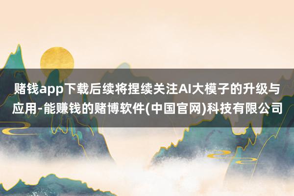 赌钱app下载后续将捏续关注AI大模子的升级与应用-能赚钱的赌博软件(中国官网)科技有限公司