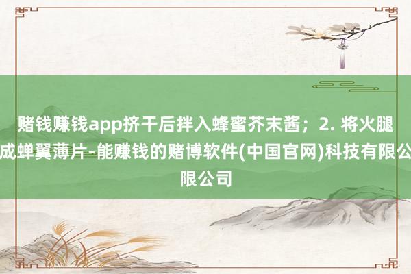 赌钱赚钱app挤干后拌入蜂蜜芥末酱；2. 将火腿切成蝉翼薄片-能赚钱的赌博软件(中国官网)科技有限公司