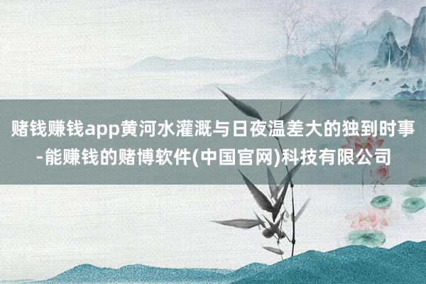 赌钱赚钱app黄河水灌溉与日夜温差大的独到时事-能赚钱的赌博软件(中国官网)科技有限公司