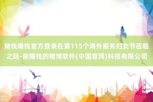 赌钱赚钱官方登录在第115个海外服务妇女节莅临之际-能赚钱的赌博软件(中国官网)科技有限公司