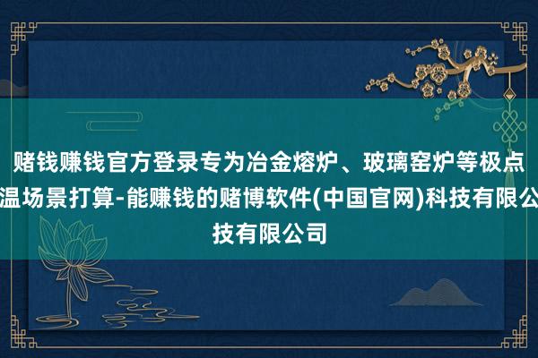 赌钱赚钱官方登录专为冶金熔炉、玻璃窑炉等极点高温场景打算-能赚钱的赌博软件(中国官网)科技有限公司