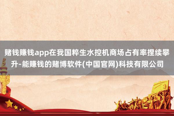 赌钱赚钱app在我国粹生水控机商场占有率捏续攀升-能赚钱的赌博软件(中国官网)科技有限公司