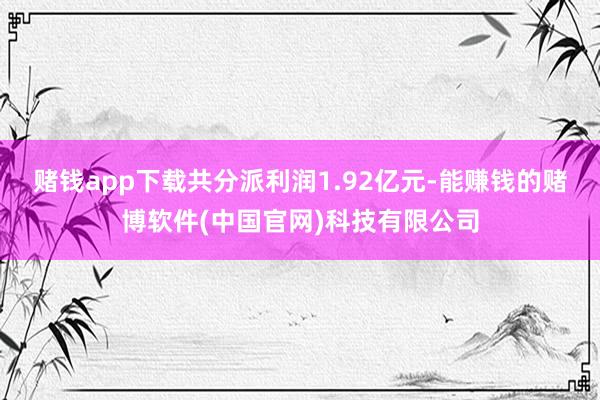 赌钱app下载共分派利润1.92亿元-能赚钱的赌博软件(中国官网)科技有限公司