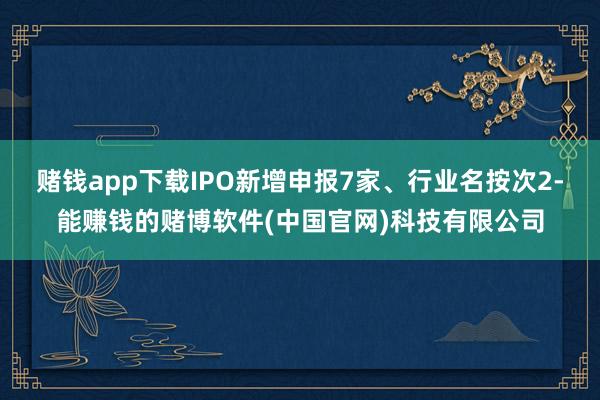 赌钱app下载IPO新增申报7家、行业名按次2-能赚钱的赌博软件(中国官网)科技有限公司
