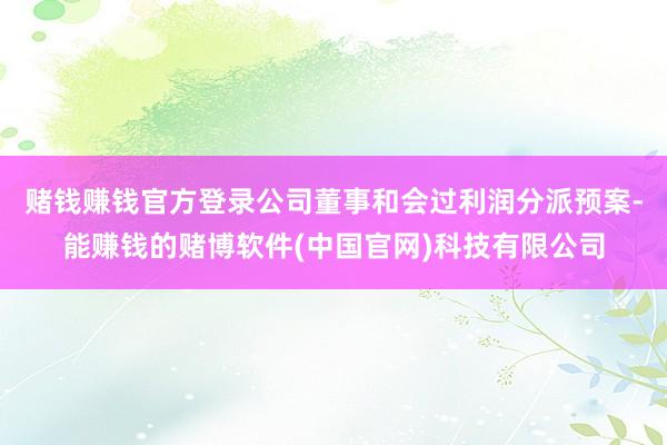 赌钱赚钱官方登录公司董事和会过利润分派预案-能赚钱的赌博软件(中国官网)科技有限公司