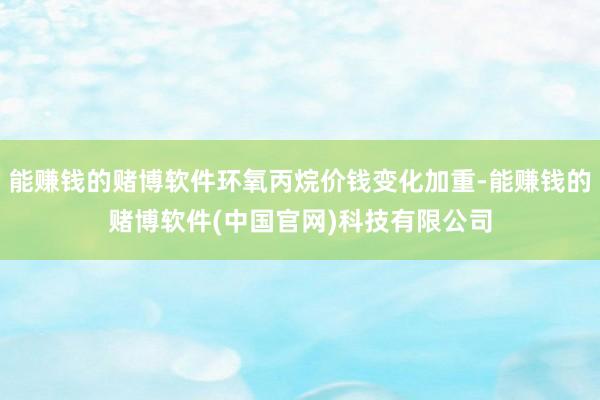能赚钱的赌博软件环氧丙烷价钱变化加重-能赚钱的赌博软件(中国官网)科技有限公司