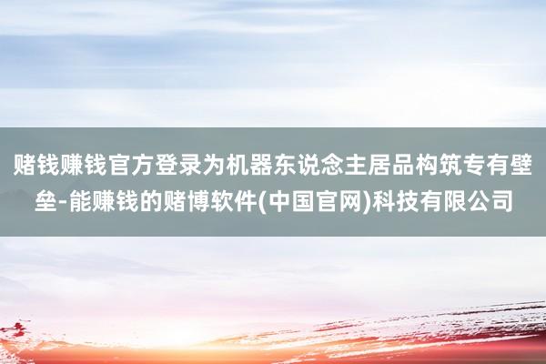 赌钱赚钱官方登录为机器东说念主居品构筑专有壁垒-能赚钱的赌博软件(中国官网)科技有限公司