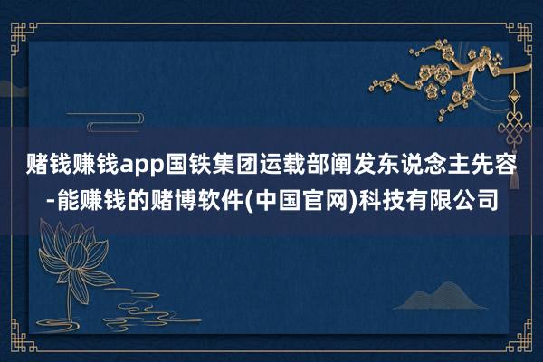 赌钱赚钱app　　国铁集团运载部阐发东说念主先容-能赚钱的赌博软件(中国官网)科技有限公司