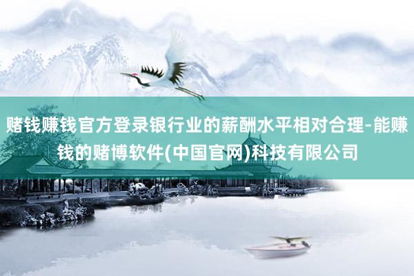 赌钱赚钱官方登录银行业的薪酬水平相对合理-能赚钱的赌博软件(中国官网)科技有限公司