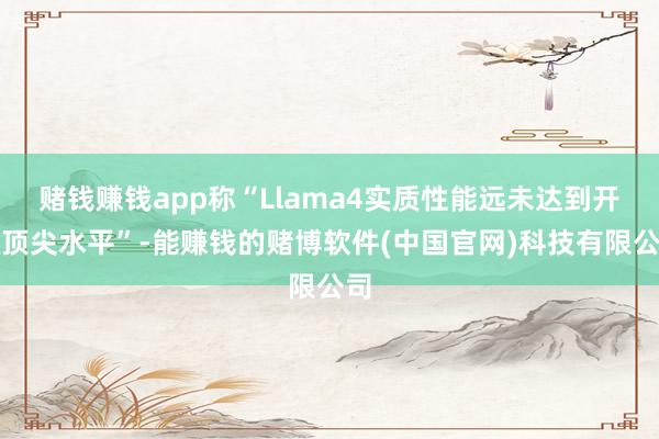 赌钱赚钱app称“Llama4实质性能远未达到开源顶尖水平”-能赚钱的赌博软件(中国官网)科技有限公司