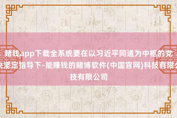 赌钱app下载全系统要在以习近平同道为中枢的党中央坚定指导下-能赚钱的赌博软件(中国官网)科技有限公司