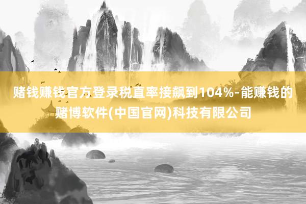赌钱赚钱官方登录税直率接飙到104%-能赚钱的赌博软件(中国官网)科技有限公司