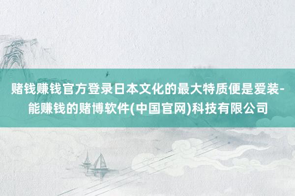 赌钱赚钱官方登录日本文化的最大特质便是爱装-能赚钱的赌博软件(中国官网)科技有限公司