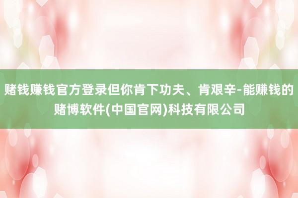 赌钱赚钱官方登录但你肯下功夫、肯艰辛-能赚钱的赌博软件(中国官网)科技有限公司