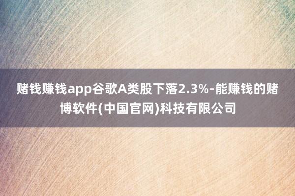 赌钱赚钱app谷歌A类股下落2.3%-能赚钱的赌博软件(中国官网)科技有限公司