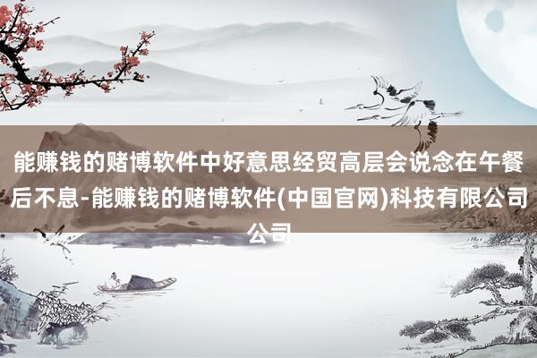 能赚钱的赌博软件中好意思经贸高层会说念在午餐后不息-能赚钱的赌博软件(中国官网)科技有限公司
