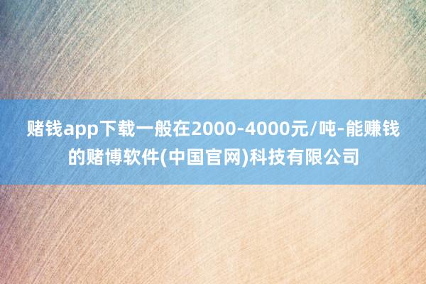 赌钱app下载一般在2000-4000元/吨-能赚钱的赌博软件(中国官网)科技有限公司