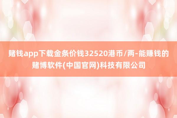 赌钱app下载金条价钱32520港币/两-能赚钱的赌博软件(中国官网)科技有限公司