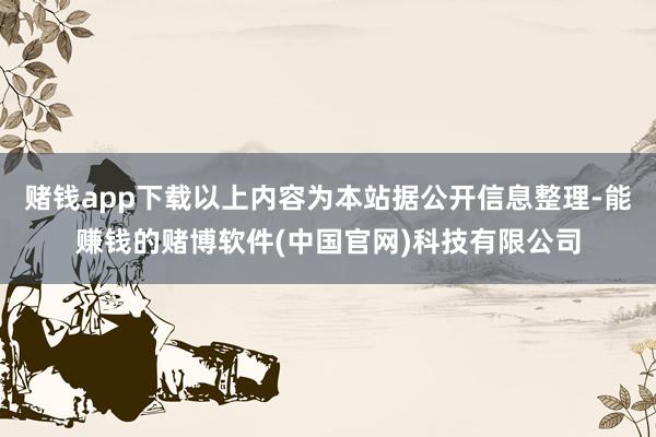 赌钱app下载以上内容为本站据公开信息整理-能赚钱的赌博软件(中国官网)科技有限公司