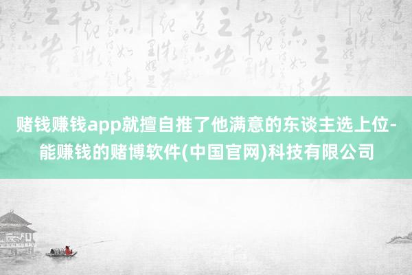赌钱赚钱app就擅自推了他满意的东谈主选上位-能赚钱的赌博软件(中国官网)科技有限公司