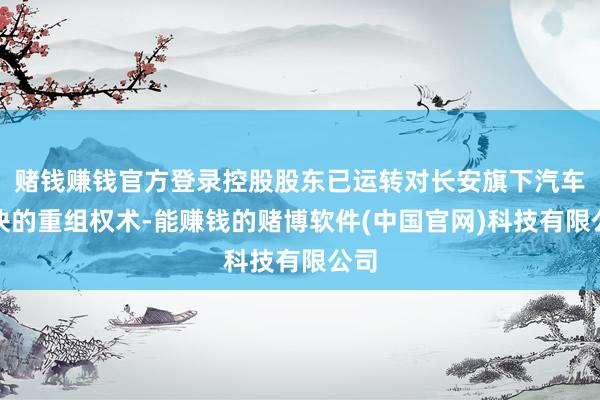 赌钱赚钱官方登录控股股东已运转对长安旗下汽车板块的重组权术-能赚钱的赌博软件(中国官网)科技有限公司