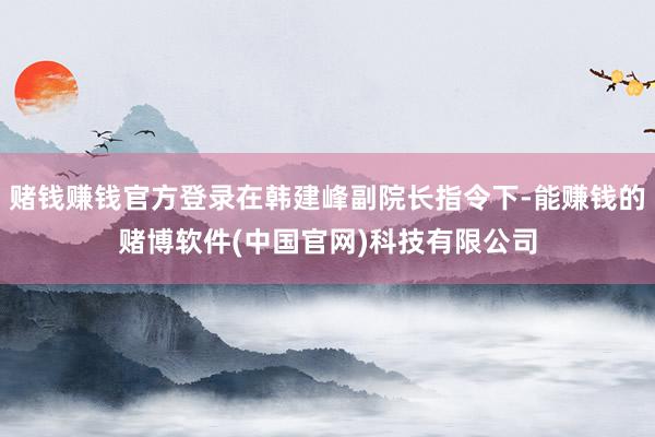 赌钱赚钱官方登录在韩建峰副院长指令下-能赚钱的赌博软件(中国官网)科技有限公司