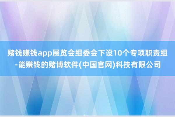 赌钱赚钱app展览会组委会下设10个专项职责组-能赚钱的赌博软件(中国官网)科技有限公司