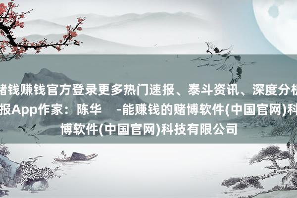 赌钱赚钱官方登录更多热门速报、泰斗资讯、深度分析尽在北京日报App作家：陈华    -能赚钱的赌博软件(中国官网)科技有限公司