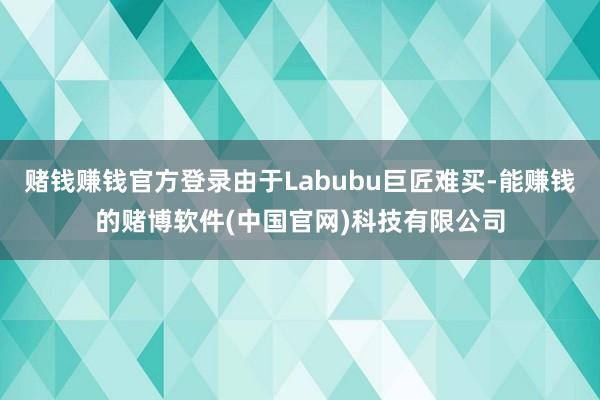 赌钱赚钱官方登录由于Labubu巨匠难买-能赚钱的赌博软件(中国官网)科技有限公司