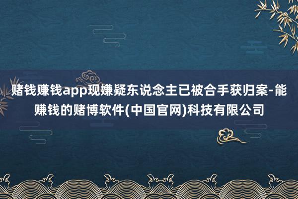 赌钱赚钱app现嫌疑东说念主已被合手获归案-能赚钱的赌博软件(中国官网)科技有限公司
