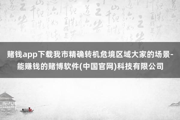 赌钱app下载我市精确转机危境区域大家的场景-能赚钱的赌博软件(中国官网)科技有限公司