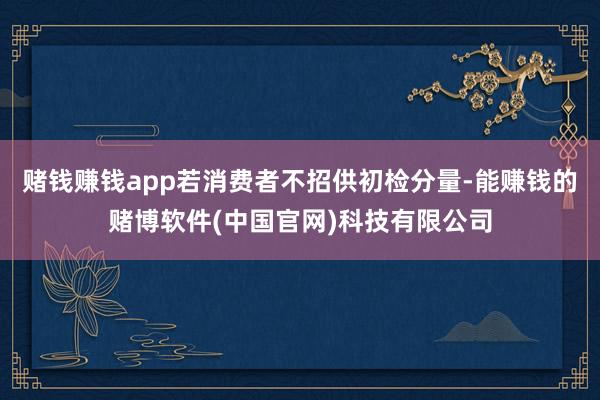 赌钱赚钱app若消费者不招供初检分量-能赚钱的赌博软件(中国官网)科技有限公司