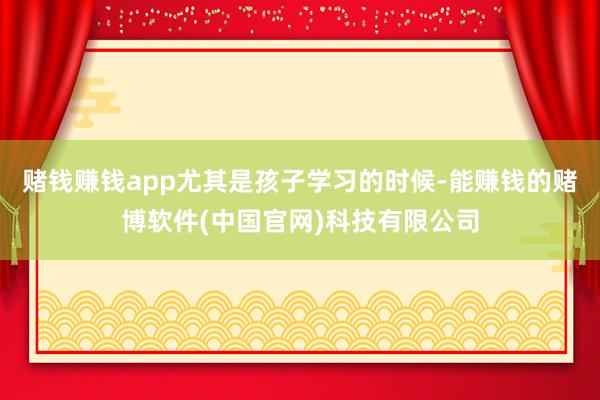 赌钱赚钱app尤其是孩子学习的时候-能赚钱的赌博软件(中国官网)科技有限公司