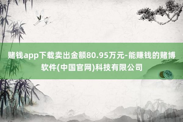 赌钱app下载卖出金额80.95万元-能赚钱的赌博软件(中国官网)科技有限公司