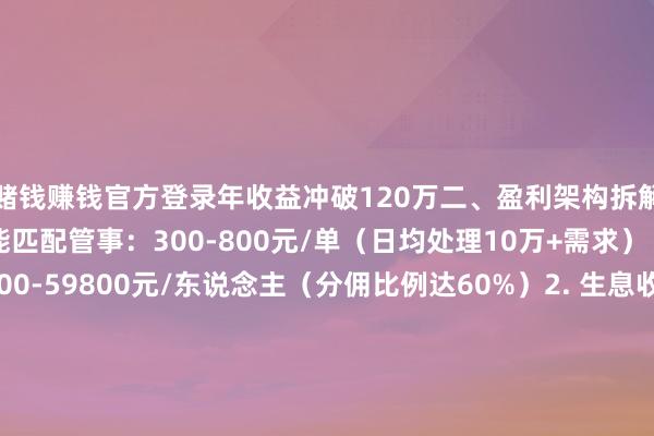 赌钱赚钱官方登录年收益冲破120万二、盈利架构拆解1. 基础收益层 智能匹配管事：300-800元/单（日均处理10万+需求） VIP会员费：9800-59800元/东说念主（分佣比例达60%）2. 生息收益层 婚庆产业链分润：单场抽佣28%-45% 数据金钱变现：科研机构采购价2元/条3. 边界收益层伸开剩余56% 区域代理权溢价：可达加盟费3-5倍 团队惩处奖励：直推10东说念主抽佣团队总事迹15%三、头部运营策略 流量爆破术 社区大妈