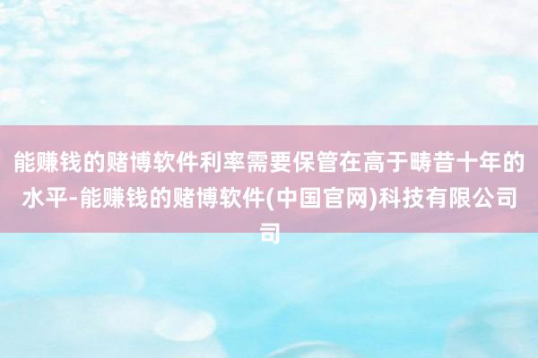 能赚钱的赌博软件利率需要保管在高于畴昔十年的水平-能赚钱的赌博软件(中国官网)科技有限公司
