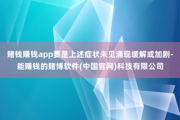赌钱赚钱app要是上述症状未见涌现缓解或加剧-能赚钱的赌博软件(中国官网)科技有限公司