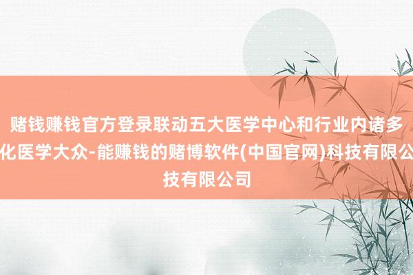 赌钱赚钱官方登录联动五大医学中心和行业内诸多消化医学大众-能赚钱的赌博软件(中国官网)科技有限公司