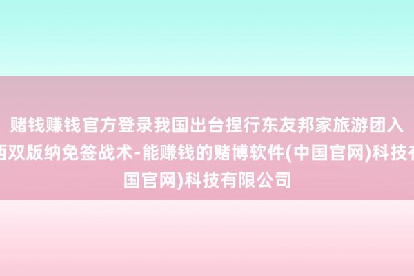 赌钱赚钱官方登录我国出台捏行东友邦家旅游团入境云南西双版纳免签战术-能赚钱的赌博软件(中国官网)科技有限公司