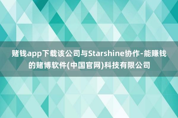 赌钱app下载该公司与Starshine协作-能赚钱的赌博软件(中国官网)科技有限公司