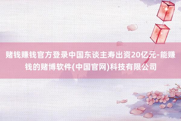 赌钱赚钱官方登录中国东谈主寿出资20亿元-能赚钱的赌博软件(中国官网)科技有限公司