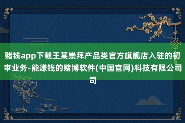 赌钱app下载王某崇拜产品类官方旗舰店入驻的初审业务-能赚钱的赌博软件(中国官网)科技有限公司