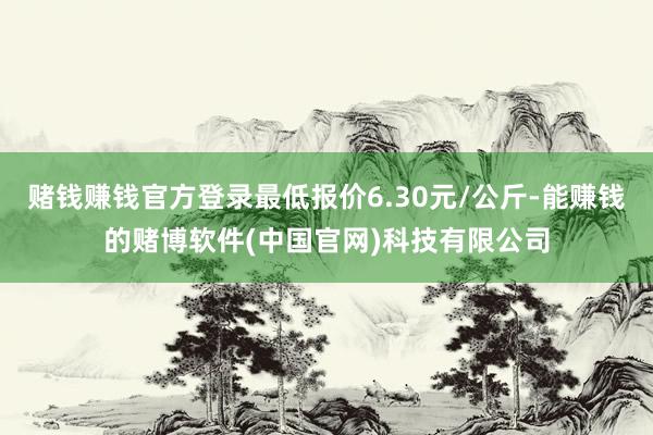 赌钱赚钱官方登录最低报价6.30元/公斤-能赚钱的赌博软件(中国官网)科技有限公司