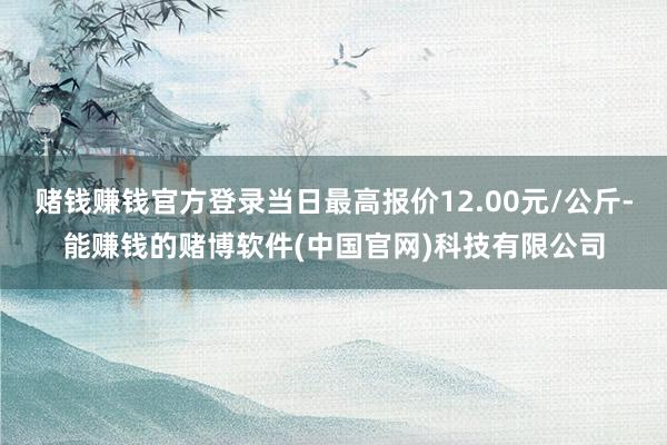 赌钱赚钱官方登录当日最高报价12.00元/公斤-能赚钱的赌博软件(中国官网)科技有限公司