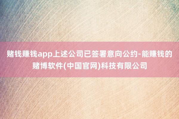 赌钱赚钱app上述公司已签署意向公约-能赚钱的赌博软件(中国官网)科技有限公司