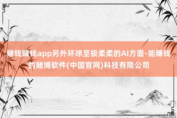 赌钱赚钱app另外环球至极柔柔的AI方面-能赚钱的赌博软件(中国官网)科技有限公司