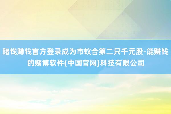 赌钱赚钱官方登录成为市蚁合第二只千元股-能赚钱的赌博软件(中国官网)科技有限公司