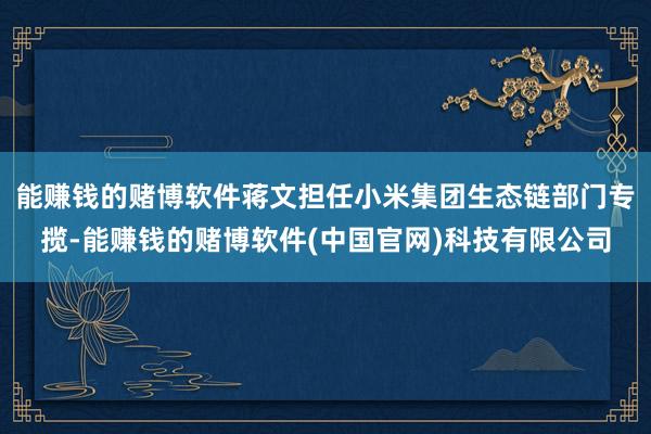 能赚钱的赌博软件蒋文担任小米集团生态链部门专揽-能赚钱的赌博软件(中国官网)科技有限公司