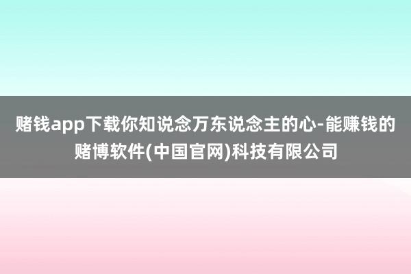 赌钱app下载你知说念万东说念主的心-能赚钱的赌博软件(中国官网)科技有限公司