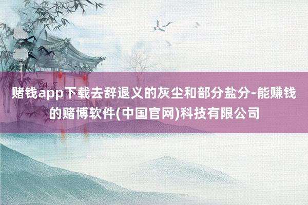 赌钱app下载去辞退义的灰尘和部分盐分-能赚钱的赌博软件(中国官网)科技有限公司